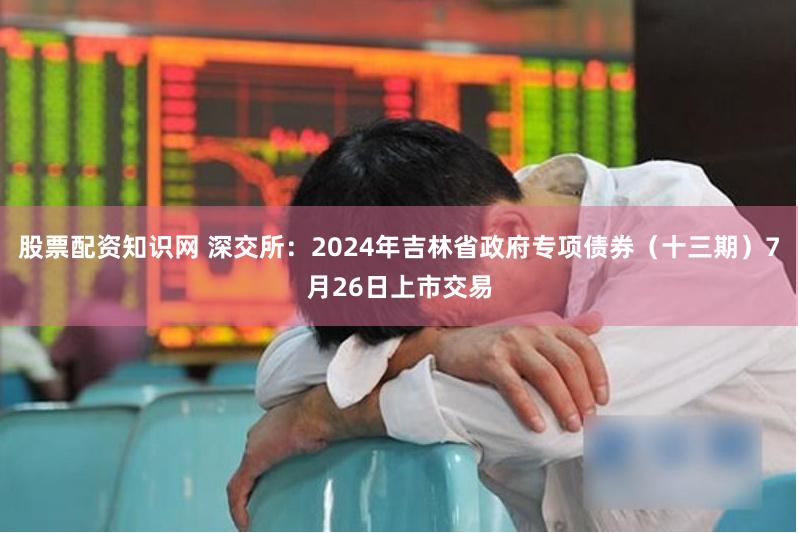 股票配资知识网 深交所：2024年吉林省政府专项债券（十三期）7月26日上市交易