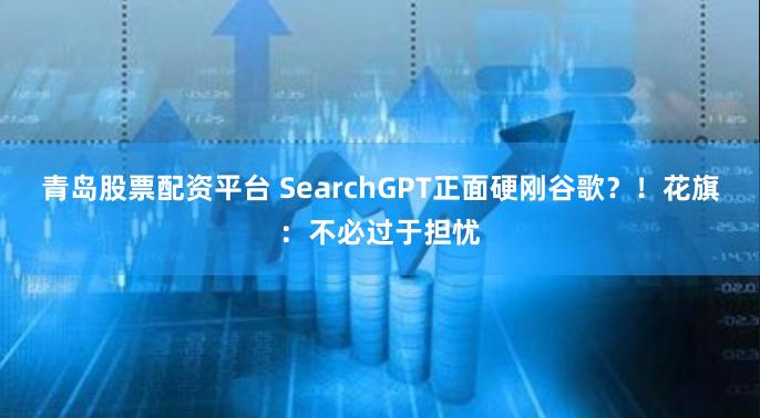 青岛股票配资平台 SearchGPT正面硬刚谷歌？！花旗：不必过于担忧