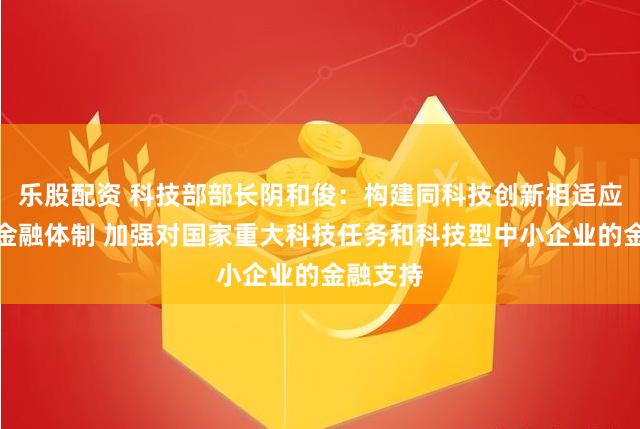 乐股配资 科技部部长阴和俊：构建同科技创新相适应的科技金融体制 加强对国家重大科技任务和科技型中小企业的金融支持