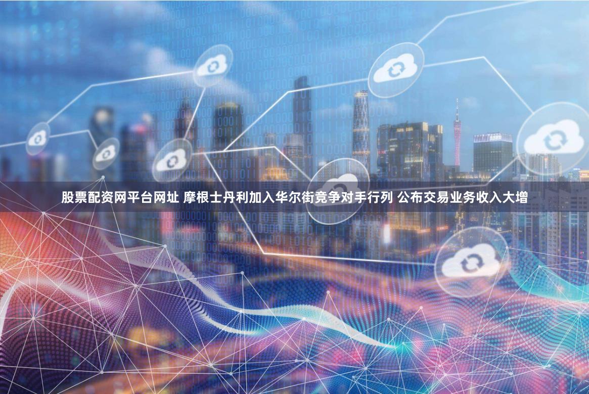 股票配资网平台网址 摩根士丹利加入华尔街竞争对手行列 公布交易业务收入大增