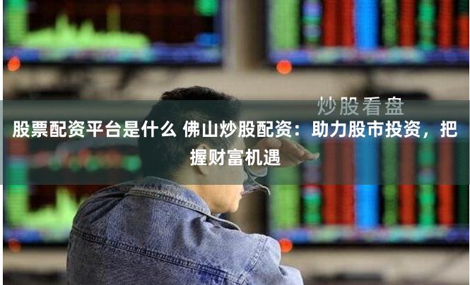 股票配资平台是什么 佛山炒股配资：助力股市投资，把握财富机遇