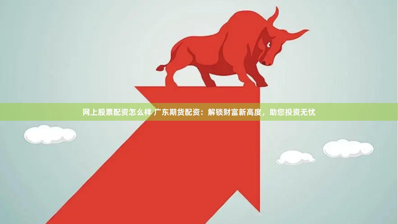 网上股票配资怎么样 广东期货配资：解锁财富新高度，助您投资无忧