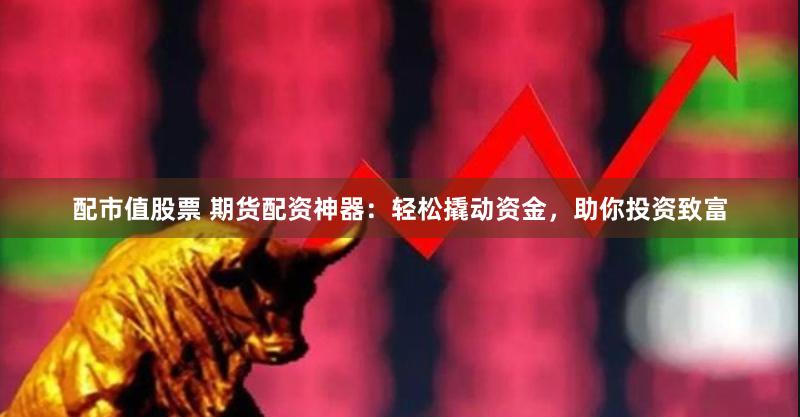 配市值股票 期货配资神器：轻松撬动资金，助你投资致富