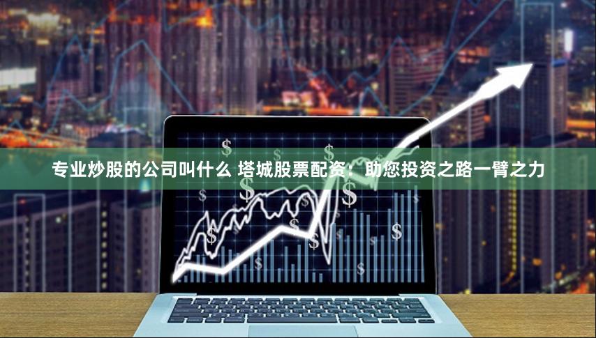 专业炒股的公司叫什么 塔城股票配资：助您投资之路一臂之力