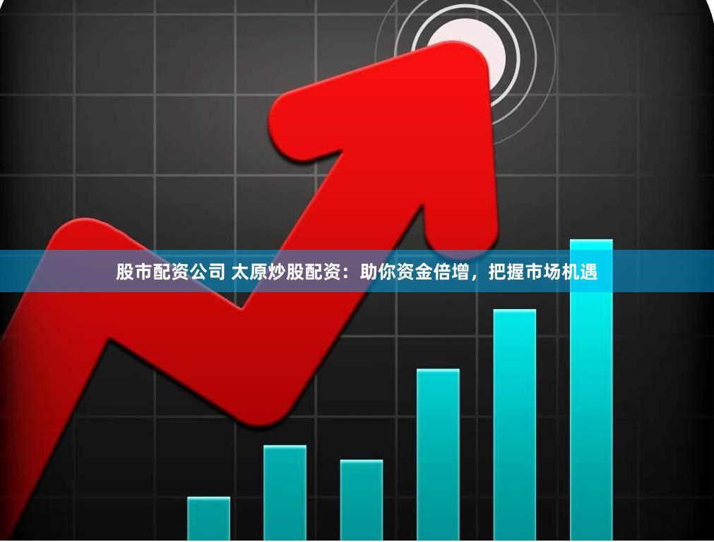 股市配资公司 太原炒股配资：助你资金倍增，把握市场机遇