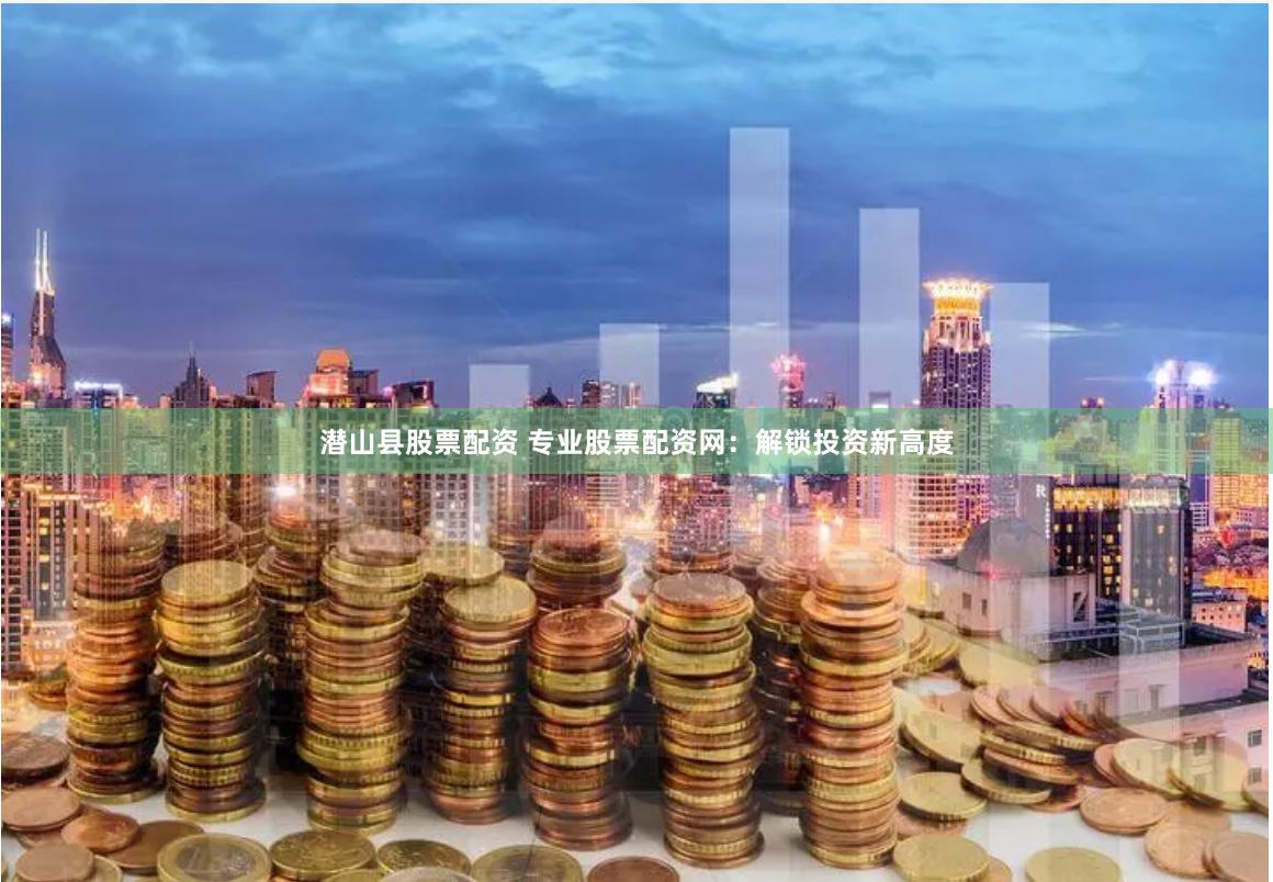 潜山县股票配资 专业股票配资网：解锁投资新高度
