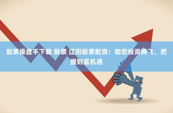 股票操盘手下载 股票 辽阳股票配资：助您投资腾飞，把握财富机遇