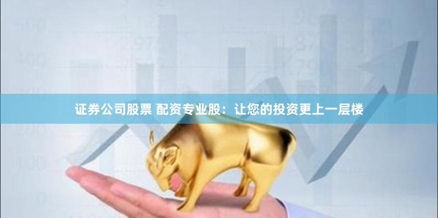 证券公司股票 配资专业股：让您的投资更上一层楼