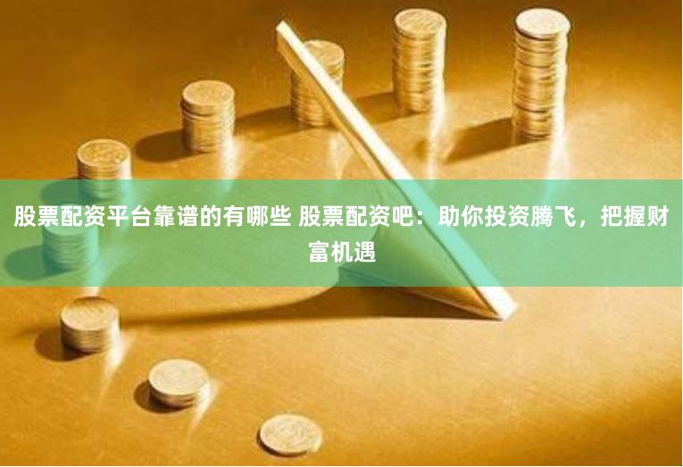 股票配资平台靠谱的有哪些 股票配资吧：助你投资腾飞，把握财富机遇